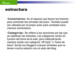 estructura Comentarios:  Es el espacio que tienen los lectores para comentar las entradas del autor. También puede ser utilizado por el propio autor para contestar esos mismos comentarios.  Categorías:  Se refiere a las secciones por las que se clasifican las entradas. Las categorías varían en función del tema de la web, pero habitualmente siempre existe una categoría “off topic” o “fuera de tema” donde los bloggers incluyen entradas que no tienen mucha relación con el resto del blog. 