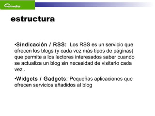 estructura Sindicación / RSS:   Los RSS es un servicio que ofrecen los blogs (y cada vez más tipos de páginas) que permite a los lectores interesados saber cuando se actualiza un blog sin necesidad de visitarlo cada vez . Widgets / Gadgets:  Pequeñas aplicaciones que ofrecen servicios añadidos al blog 