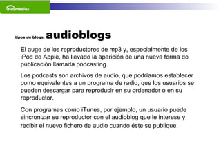 tipos de blogs.  audioblogs El auge de los reproductores de mp3 y, especialmente de los iPod de Apple, ha llevado la aparición de una nueva forma de publicación llamada podcasting.  Los podcasts son archivos de audio, que podríamos establecer como equivalentes a un programa de radio, que los usuarios se pueden descargar para reproducir en su ordenador o en su reproductor.  Con programas como iTunes, por ejemplo, un usuario puede sincronizar su reproductor con el audioblog que le interese y recibir el nuevo fichero de audio cuando éste se publique.   