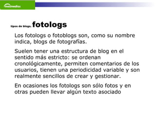 tipos de blogs.  fotologs Los fotologs o fotoblogs son, como su nombre indica, blogs de fotografías.  Suelen tener una estructura de blog en el sentido más estricto: se ordenan cronológicamente, permiten comentarios de los usuarios, tienen una periodicidad variable y son realmente sencillos de crear y gestionar. En ocasiones los fotologs son sólo fotos y en otras pueden llevar algún texto asociado   