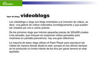 tipos de blogs.  videoblogs Los videoblogs o vlogs son blogs orientados a la inclusión de vídeos, es decir, una galería de vídeos ordenados cronológicamente y que pueden ser creados por uno o varios autores.  De los primeros vlogs que incluían pequeñas piezas de 320x280 píxeles a los actuales, que incluyen en ocasiones vídeos pensados para mostrarse en pantalla panorámica  hay una gran diferencia.  La mayoría de estos vlogs utilizan el Flash Player para reproducir los vídeos de manera directa desde la web, aunque en los últimos tiempos se ha producido un tímido intento de los divx por ganar terreno en este apartado.    