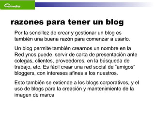razones para tener un blog Por la sencillez de crear y gestionar un blog es también una buena razón para comenzar a usarlo.   Un blog permite también crearnos un nombre en la Red ynos puede  servir de carta de presentación ante colegas, clientes, proveedores, en la búsqueda de trabajo, etc. Es fácil crear una red social de “amigos” bloggers, con intereses afines a los nuestros.  Esto también se extiende a los blogs corporativos, y el uso de blogs para la creación y mantenimiento de la imagen de marca   