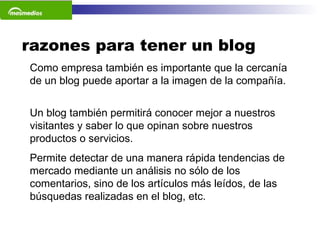 razones para tener un blog Como empresa también es importante que la cercanía de un blog puede aportar a la imagen de la compañía.   Un blog también permitirá conocer mejor a nuestros visitantes y saber lo que opinan sobre nuestros productos o servicios.  Permite detectar de una manera rápida tendencias de mercado mediante un análisis no sólo de los comentarios, sino de los artículos más leídos, de las búsquedas realizadas en el blog, etc.    