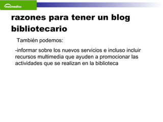 razones para tener un blog bibliotecario También podemos: informar sobre los nuevos servicios e incluso incluir recursos multimedia que ayuden a promocionar las actividades que se realizan en la biblioteca  