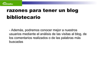 razones para tener un blog bibliotecario Además, podremos conocer mejor a nuestros usuarios mediante el análisis de las visitas al blog, de los comentarios realizados o de las palabras más buscadas 