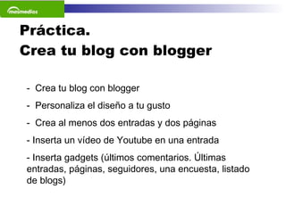 Práctica.  Crea tu blog con blogger Crea tu blog con blogger Personaliza el diseño a tu gusto Crea al menos dos entradas y dos páginas Inserta un vídeo de Youtube en una entrada Inserta gadgets (últimos comentarios. Últimas entradas, páginas, seguidores, una encuesta, listado de blogs) 
