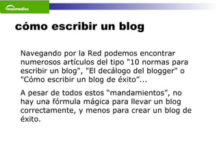 cómo escribir un blog Navegando por la Red podemos encontrar numerosos artículos del tipo "10 normas para escribir un blog", "El decálogo del blogger" o "Cómo escribir un blog de éxito”...  A pesar de todos estos “mandamientos”, no hay una fórmula mágica para llevar un blog correctamente, y menos para crear un blog de éxito.  