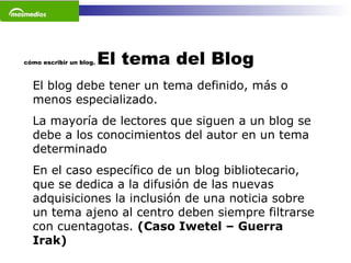 cómo escribir un blog.  El tema del Blog El blog debe tener un tema definido, más o menos especializado. La mayoría de lectores que siguen a un blog se debe a los conocimientos del autor en un tema determinado En el caso específico de un blog bibliotecario, que se dedica a la difusión de las nuevas adquisiciones la inclusión de una noticia sobre un tema ajeno al centro deben siempre filtrarse con cuentagotas.  (Caso Iwetel – Guerra Irak) 