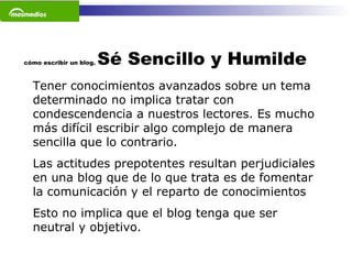 cómo escribir un blog.  Sé Sencillo y Humilde Tener conocimientos avanzados sobre un tema determinado no implica tratar con condescendencia a nuestros lectores. Es mucho más difícil escribir algo complejo de manera sencilla que lo contrario.  Las actitudes prepotentes resultan perjudiciales en una blog que de lo que trata es de fomentar la comunicación y el reparto de conocimientos Esto no implica que el blog tenga que ser neutral y objetivo.  
