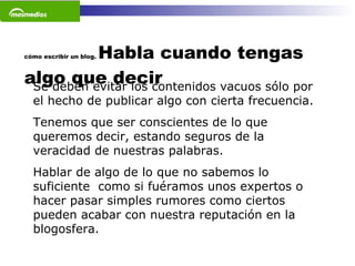 cómo escribir un blog.  Habla cuando tengas algo que decir Se deben evitar los contenidos vacuos sólo por el hecho de publicar algo con cierta frecuencia.  Tenemos que ser conscientes de lo que queremos decir, estando seguros de la veracidad de nuestras palabras.  Hablar de algo de lo que no sabemos lo suficiente  como si fuéramos unos expertos o hacer pasar simples rumores como ciertos pueden acabar con nuestra reputación en la blogosfera.  