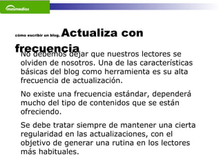 cómo escribir un blog.  Actualiza con frecuencia No debemos dejar que nuestros lectores se olviden de nosotros. Una de las características básicas del blog como herramienta es su alta frecuencia de actualización.  No existe una frecuencia estándar, dependerá mucho del tipo de contenidos que se están ofreciendo.  Se debe tratar siempre de mantener una cierta regularidad en las actualizaciones, con el objetivo de generar una rutina en los lectores más habituales.  