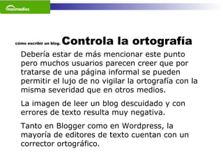 cómo escribir un blog.  Controla la ortografía Debería estar de más mencionar este punto pero muchos usuarios parecen creer que por tratarse de una página informal se pueden permitir el lujo de no vigilar la ortografía con la misma severidad que en otros medios.  La imagen de leer un blog descuidado y con errores de texto resulta muy negativa.  Tanto en Blogger como en Wordpress, la mayoría de editores de texto cuentan con un corrector ortográfico. 