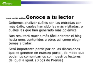 cómo escribir un blog.  Conoce a tu lector Debemos analizar cuáles son las entradas con más éxito, cuáles han sido las más visitadas, o cuáles las que han generado más polémica.  Nos resultará mucho más fácil orientar el blog hacia unos contenidos u otros así como elegir temas a tratar.  Será importante participar en las discusiones que se generen en nuestro portal, de modo que podamos comunicarnos con nuestros lectores de igual a igual. (Blogs de Prensa) 