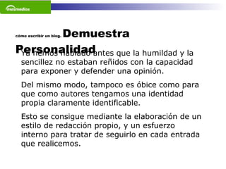 cómo escribir un blog.  Demuestra Personalidad Ya hemos hablado antes que la humildad y la sencillez no estaban reñidos con la capacidad para exponer y defender una opinión.  Del mismo modo, tampoco es óbice como para que como autores tengamos una identidad propia claramente identificable.  Esto se consigue mediante la elaboración de un estilo de redacción propio, y un esfuerzo interno para tratar de seguirlo en cada entrada que realicemos.  