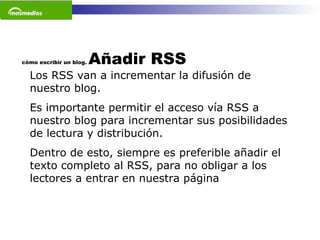 cómo escribir un blog.  Añadir RSS Los RSS van a incrementar la difusión de nuestro blog.  Es importante permitir el acceso vía RSS a nuestro blog para incrementar sus posibilidades de lectura y distribución.  Dentro de esto, siempre es preferible añadir el texto completo al RSS, para no obligar a los lectores a entrar en nuestra página 