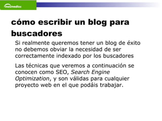 cómo escribir un blog para buscadores Si realmente queremos tener un blog de éxito no debemos obviar la necesidad de ser correctamente indexado por los buscadores Las técnicas que veremos a continuación se conocen como SEO,  Search Engine Optimization , y son válidas para cualquier proyecto web en el que podáis trabajar.  