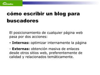 cómo escribir un blog para buscadores El posicionamiento de cualquier página web pasa por dos acciones: - Internas:  optimizar internamente la página -  Externas:  obtención masiva de enlaces desde otros sitios web, preferentemente de calidad y relacionados temáticamente.  