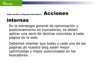 cómo escribir un blog para buscadores.  Acciones internas En la estrategia general de optimización y posicionamiento en buscadores, se deben aplicar una serie de tácticas concretas a cada página de la web.  Debemos intentar que todas y cada una de las páginas de nuestro blog estén mejor optimizadas y mejor posicionadas en los buscadores.   