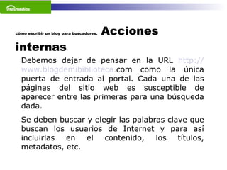 cómo escribir un blog para buscadores.  Acciones internas Debemos dejar de pensar en la URL  http :// www . blogdemibiblioteca . com  como la única puerta de entrada al portal. Cada una de las páginas del sitio web es susceptible de aparecer entre las primeras para una búsqueda dada. Se deben buscar y elegir las palabras clave que buscan los usuarios de Internet y para así incluirlas en el contenido, los títulos, metadatos, etc.    