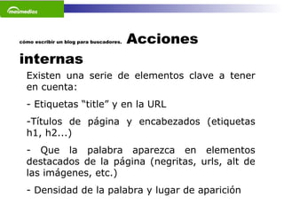 cómo escribir un blog para buscadores.  Acciones internas Existen una serie de elementos clave a tener en cuenta: - Etiquetas “title” y en la URL Títulos de página y encabezados (etiquetas h1, h2...) Que la palabra aparezca en elementos destacados de la página (negritas, urls, alt de las imágenes, etc.) Densidad de la palabra y lugar de aparición   
