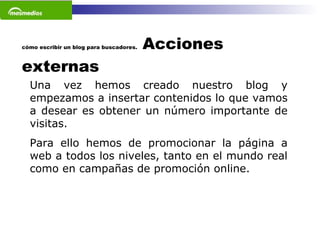 cómo escribir un blog para buscadores.  Acciones externas Una vez hemos creado nuestro blog y empezamos a insertar contenidos lo que vamos a desear es obtener un número importante de visitas.  Para ello hemos de promocionar la página a web a todos los niveles, tanto en el mundo real como en campañas de promoción online.    