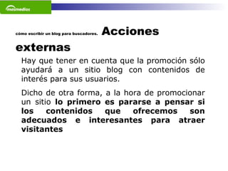 cómo escribir un blog para buscadores.  Acciones externas Hay que tener en cuenta que la promoción sólo ayudará a un sitio blog con contenidos de interés para sus usuarios.  Dicho de otra forma, a la hora de promocionar un sitio  lo primero es pararse a pensar si los contenidos que ofrecemos son adecuados e interesantes para atraer visitantes   