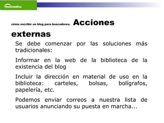 cómo escribir un blog para buscadores.  Acciones externas Se debe comenzar por las soluciones más tradicionales:  Informar en la web de la biblioteca de la existencia del blog  Incluir la dirección en material de uso en la biblioteca: carteles, bolsas, bolígrafos, papelería, etc.  Podemos enviar correos a nuestra lista de usuarios anunciando su puesta en marcha...   