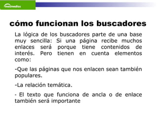 cómo funcionan los buscadores La lógica de los buscadores parte de una base muy sencilla: Si una página recibe muchos enlaces será porque tiene contenidos de interés. Pero tienen en cuenta elementos como: Que las páginas que nos enlacen sean también populares.  La relación temática.  El texto que funciona de ancla o de enlace también será importante   
