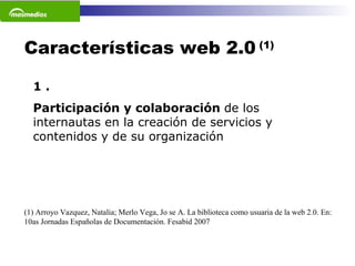Características web 2.0  (1) 1 . Participación y colaboración  de los internautas en la creación de servicios y contenidos y de su organización (1) Arroyo Vazquez, Natalia; Merlo Vega, Jo se A. La biblioteca como usuaria de la web 2.0. En: 10as Jornadas Españolas de Documentación. Fesabid 2007 