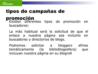 tipos de campañas de promoción Existen diferentes tipos de promoción en buscadores: La más habitual será la solicitud de que el enlace a nuestra página sea incluirlo en buscadores y directorios de blogs.  Podremos solicitar a bloggers afines temáticamente (la biblioblogesfera) que incluyan nuestra página en su blogroll 
