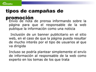 tipos de campañas de promoción Envío de nota de prensa informando sobre la página para que el responsable de la web publique la información como una noticia Inclusión de un banner publicitario en el sitio web, en el caso de que la página pueda resultar de mucho interés por el tipo de usuarios al que va dirigida Incluso se podría plantear simplemente el envío de información al responsable de la web como experto en los temas de los que trata   
