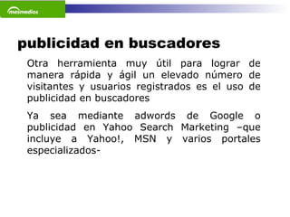 publicidad en buscadores Otra herramienta muy útil para lograr de manera rápida y ágil un elevado número de visitantes y usuarios registrados es el uso de publicidad en buscadores  Ya sea mediante adwords de Google o publicidad en Yahoo Search Marketing –que incluye a Yahoo!, MSN y varios portales especializados-   