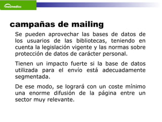 campañas de mailing Se pueden aprovechar las bases de datos de los usuarios de las bibliotecas, teniendo en cuenta la legislación vigente y las normas sobre protección de datos de carácter personal.  Tienen un impacto fuerte si la base de datos utilizada para el envío está adecuadamente segmentada.  De ese modo, se logrará con un coste mínimo una enorme difusión de la página entre un sector muy relevante.    