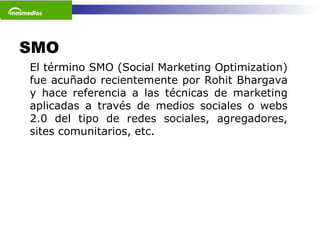 SMO  El término SMO (Social Marketing Optimization) fue acuñado recientemente por Rohit Bhargava y hace referencia a las técnicas de marketing aplicadas a través de medios sociales o webs 2.0 del tipo de redes sociales, agregadores, sites comunitarios, etc.    