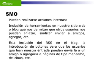 SMO  Pueden realizarse acciones internas: Inclusión de herramientas en nuestro sitio web o blog que nos permitan que otros usuarios nos puedan enlazar, sindicar enviar a amigos, agregar, etc.  Esla inclusión del RSS en el blog, la introducción de botones para que los usuarios que leen nuestra entrada puedan enviarla a un amigo o agregarla a páginas de tipo meneame, delicious, etc.  