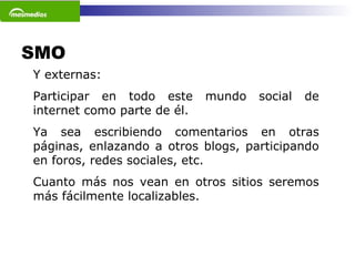 SMO  Y externas: Participar en todo este mundo social de internet como parte de él.  Ya sea escribiendo comentarios en otras páginas, enlazando a otros blogs, participando en foros, redes sociales, etc.  Cuanto más nos vean en otros sitios seremos más fácilmente localizables.  