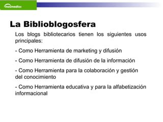 La Biblioblogosfera  Los blogs bibliotecarios tienen los siguientes usos principales: - Como Herramienta de marketing y difusión - Como Herramienta de difusión de la información - Como Herramienta para la colaboración y gestión del conocimiento - Como Herramienta educativa y para la alfabetización informacional     