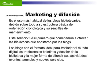 La Biblioblogosfera.  Marketing y difusión  Es el uso más habitual de los blogs bibliotecarios, debido sobre todo a su estructura básica de ordenación cronológica y su sencillez de mantenimiento.  Este servicio fue el primero que comenzaron a ofrecer las bibliotecas que apostaron por los blogs Los blogs son el formato ideal para trasladar al mundo digital los tradicionales boletines y dossier de la biblioteca y la mejor forma de difundir sus actividades, eventos, anuncios y nuevos servicios.     