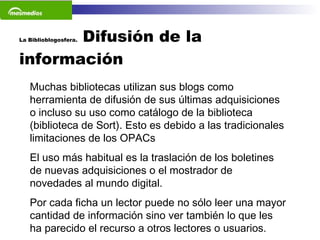 La Biblioblogosfera.  Difusión de la información  Muchas bibliotecas utilizan sus blogs como herramienta de difusión de sus últimas adquisiciones o incluso su uso como catálogo de la biblioteca  (biblioteca de Sort). Esto es debido a las tradicionales limitaciones de los OPACs  El uso más habitual es la traslación de los boletines de nuevas adquisiciones o el mostrador de novedades al mundo digital.    Por cada ficha un lector puede no sólo leer una mayor cantidad de información sino ver también lo que les ha parecido el recurso a otros lectores o usuarios.    