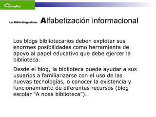 La Biblioblogosfera.  A lfabetización informacional   Los blogs bibliotecarios deben explotar sus enormes posibilidades como herramienta de apoyo al papel educativo que debe ejercer la biblioteca.  Desde el blog, la biblioteca puede ayudar a sus usuarios a familiarizarse con el uso de las nuevas tecnologías, o conocer la existencia y funcionamiento de diferentes recursos (blog escolar “A nosa biblioteca”).    