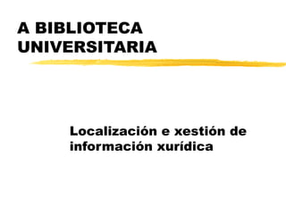 A BIBLIOTECA
UNIVERSITARIA
Localización e xestión de
información xurídica
 