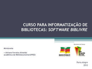 CURSO PARA INFORMATIZAÇÃO DE
                  BIBLIOTECAS: SOFTWARE BIBLIVRE



Ministrante

+ Aliriane Ferreira Almeida:
acadêmica de Biblioteconomia/UFRGS



                                           Porto Alegre
                                                   2012
 