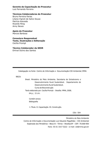 Catalogação na fonte: Centro de Informação e Documentação-CID Ambiental /MMA
B823c
Brasil. Ministério do Meio Ambiente. Secretaria de Extrativismo e
Desenvolvimento Rural Sustentável. Departamento de
Desenvolvimento Rural Sustentável.
Curso de Bioconstrução
Texto elaborado por: Cecília Prompt - Brasília: MMA, 2008.
64 p.; 21 cm.
Contém anexo
Bibliografia
I. Título. II. Capacitação. III. Construção.
CDU 504
Ministério do Meio Ambiente
Centro de Informação e Documentação Luiz Eduardo Magalhães - CID Ambiental
Esplanada dos Ministérios - Bloco B - Térreo - Brasília/DF - CEP: 70.068-900
Fone: 55 61 3317 5222 - e-mail: cid@mma.gov.br
Gerente de Capacitação do Proecotur
Luiz Fernando Ferreira
Técnicos Colaboradores do Proecotur
Bruno Ferreira Farias
Liliana Vignoli de Salvo Souza
Patrícia Azevedo
Ricardo Peng
Anny Neves
Apoio do Proecotur
Marcos Barbosa
Consutora Responsável
Texto, Ilustrações e Editoração
Cecília Prompt
Técnico Colaborador da SEDR
Emival Sizino dos Santos
 