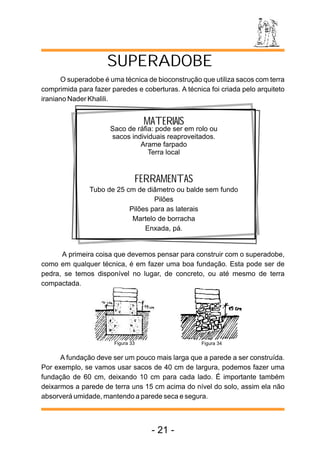 O superadobe é uma técnica de bioconstrução que utiliza sacos com terra
comprimida para fazer paredes e coberturas. A técnica foi criada pelo arquiteto
iraniano Nader Khalili.
MATERIAIS
Saco de ráfia: pode ser em rolo ou
sacos individuais reaproveitados.
Arame farpado
Terra local
FERRAMENTAS
Tubo de 25 cm de diâmetro ou balde sem fundo
Pilões
Pilões para as laterais
Martelo de borracha
Enxada, pá.
A primeira coisa que devemos pensar para construir com o superadobe,
como em qualquer técnica, é em fazer uma boa fundação. Esta pode ser de
pedra, se temos disponível no lugar, de concreto, ou até mesmo de terra
compactada.
A fundação deve ser um pouco mais larga que a parede a ser construída.
Por exemplo, se vamos usar sacos de 40 cm de largura, podemos fazer uma
fundação de 60 cm, deixando 10 cm para cada lado. É importante também
deixarmos a parede de terra uns 15 cm acima do nível do solo, assim ela não
absorverá umidade, mantendo a parede seca e segura.
SUPERADOBE
Figura 33 Figura 34
- 21 -
 