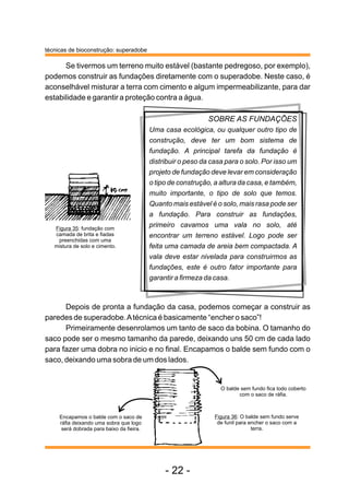 técnicas de bioconstrução: superadobe
Se tivermos um terreno muito estável (bastante pedregoso, por exemplo),
podemos construir as fundações diretamente com o superadobe. Neste caso, é
aconselhável misturar a terra com cimento e algum impermeabilizante, para dar
estabilidade e garantir a proteção contra a água.
SOBRE AS FUNDAÇÕES
Uma casa ecológica, ou qualquer outro tipo de
construção, deve ter um bom sistema de
fundação. A principal tarefa da fundação é
distribuir o peso da casa para o solo. Por isso um
projeto de fundação deve levar em consideração
o tipo de construção, a altura da casa, e também,
muito importante, o tipo de solo que temos.
Quanto mais estável é o solo, mais rasa pode ser
a fundação. Para construir as fundações,
primeiro cavamos uma vala no solo, até
encontrar um terreno estável. Logo pode ser
feita uma camada de areia bem compactada. A
vala deve estar nivelada para construirmos as
fundações, este é outro fator importante para
garantir a firmeza da casa.
Depois de pronta a fundação da casa, podemos começar a construir as
paredes de superadobe.Atécnica é basicamente “encher o saco”!
Primeiramente desenrolamos um tanto de saco da bobina. O tamanho do
saco pode ser o mesmo tamanho da parede, deixando uns 50 cm de cada lado
para fazer uma dobra no inicio e no final. Encapamos o balde sem fundo com o
saco, deixando uma sobra de um dos lados.
Encapamos o balde com o saco de
ráfia deixando uma sobra que logo
será dobrada para baixo da fieira.
Figura 35: fundação com
camada de brita e fiadas
preenchidas com uma
mistura de solo e cimento.
Figura 36: O balde sem fundo serve
de funil para encher o saco com a
terra.
O balde sem fundo fica todo coberto
com o saco de ráfia.
- 22 -
 