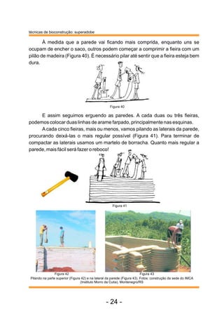 À medida que a parede vai ficando mais comprida, enquanto uns se
ocupam de encher o saco, outros podem começar a comprimir a fieira com um
pilão de madeira (Figura 40). É necessário pilar até sentir que a fieira esteja bem
dura.
E assim seguimos erguendo as paredes. A cada duas ou três fieiras,
podemos colocar duas linhas de arame farpado, principalmente nas esquinas.
A cada cinco fieiras, mais ou menos, vamos pilando as laterais da parede,
procurando deixá-las o mais regular possível (Figura 41). Para terminar de
compactar as laterais usamos um martelo de borracha. Quanto mais regular a
parede, mais fácil será fazer o reboco!
Pilando na parte superior (Figura 42) e na lateral da parede (Figura 43). Fotos: construção da sede do IMCA
(Instituto Morro da Cutia), Montenegro/RS
técnicas de bioconstrução: superadobe
Figura 43
Figura 40
Figura 41
Figura 42
- 24 -
 