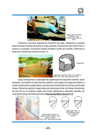 Cortamos uma tela redonda do tamanho da base. Dobramos a parede
para emendar as telas do fundo e a das paredes. Amarramos bem firme com o
arame e a torquês. A estrutura estará armada e pode ser movida. Cobrimos a
base com mistura de cimento e areia 1:4.
Logo começamos a aplicação da argamassa da seguinte maneira: duas
pessoas, uma dentro e outra fora da cisterna: uma segura a chapa de metal e a
outra vai aplicando a argamassa, que deve ser comprimida com força contra esta
chapa. Devemos aplicar a argamassa de baixo para cima, em faixas horizontais
de uns 30 cm no máximo. Após seis horas aplicamos a segunda camada, da
mesma forma que foi feita a primeira. Para as paredes o traço é 1:2 .
Figura 107: Cobrindo a base com cimento e
areia. Foto: IPEC, Bioconstruindo 2002
Figura 109: Enquanto um
segura a placa metálica, outro
aplica a massa.
Foto: IPEC, Bioconstruindo 2002
AREIA
AREIA
21 1
Figura 105: Foto tirada
durante o curso
Bioconstruindo 2002, no
IPEC.
Figura 108: Traço 1:2:
dois baldes de areia
para 1 balde de
cimento.
Figura 106
- 45 -
 