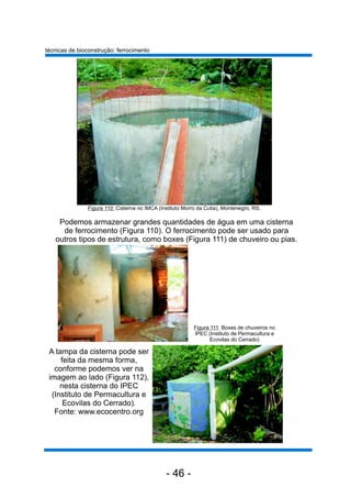 A tampa da cisterna pode ser
feita da mesma forma,
conforme podemos ver na
imagem ao lado (Figura 112),
nesta cisterna do IPEC
(Instituto de Permacultura e
Ecovilas do Cerrado).
Fonte: www.ecocentro.org
técnicas de bioconstrução: ferrocimento
Podemos armazenar grandes quantidades de água em uma cisterna
de ferrocimento (Figura 110). O ferrocimento pode ser usado para
outros tipos de estrutura, como boxes (Figura 111) de chuveiro ou pias.
Figura 111: Boxes de chuveiros no
IPEC (Instituto de Permacultura e
Ecovilas do Cerrado)
Figura 110: Cisterna no IMCA (Instituto Morro da Cutia), Montenegro, RS.
- 46 -
 