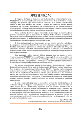 O Programa de Apoio ao Ecoturismo e à Sustentabilidade Ambiental do Turismo -
PROECOTUR, da Secretaria de Extrativismo e Desenvolvimento Rural Sustentável, busca a
integração das diversas ações relacionadas ao ecoturismo e do turismo sustentável no
âmbito do MMA e do Ministério do Turismo. O objetivo é a construção de uma agenda
multilateral que favoreça o adensamento das políticas públicas nas diversas instâncias
governamentais, promovendo assim uma gestão compartilhada e a união de esforços para a
consolidação de uma Política Nacional para o Turismo Sustentável.
Nesse contexto, desenvolve ações relacionadas à capacitação e disseminação de
práticas sustentáveis para o ecoturismo. O objetivo desta iniciativa é fortalecer e
desenvolver a capacidade de agentes públicos, privados e comunitários no planejamento e
gestão do ecoturismo e na adoção de tecnologias para o manejo sustentável dos recursos
naturais a serem utilizadas no desenvolvimento da atividade.
O Curso de Capacitação em Bioconstrução tem por objetivo estimular a adoção de
tecnologias de mínimo impacto ambiental nas construções de moradias ou equipamentos
turísticos comunitários, por meio de técnicas de arquitetura adequadas ao clima, que
valorizem a eficiência energética, o tratamento adequado de resíduos, o uso de recursos
matérias-primas locais, aproveitando os conhecimentos e saberes gerados pelas próprias
comunidades envolvidas.
Esta publicação reúne material didático adotado para os cursos a serem
implementados pelo PROECOTUR na sensibilização e capacitação de atores comunitários que
vivem em áreas de interesse ecoturístico. A metodologia adotada envolve aulas teóricas e
práticas que incluem o planejamento e a construção de uma edificação para uso residencial,
ou de qualquer outro tipo de equipamento turístico comunitário.
Em parceria com o Instituto Nacional de Colonização e Reforma Agrária – INCRA, o
Instituto Chico Mendes de Conservação da Biodiversidade – ICMBio e o Instituto Brasileiro do
Meio Ambiente e dos Recursos Naturais Renováveis – IBAMA, o Proecotur implementou uma
exitosa experiência piloto que permitiu testar e validar conceitos, técnicas e etapas do Curso
na área de um projeto de assentamento de reforma agrária, localizada na Ilha Grande do
Paulino, em Tutóia, no Estado do Maranhão. Esse curso permitiu transmitir conhecimentos e
técnicas em bioconstrução para um grupo de 35 pessoas da comunidade, que, em regime de
2
mutirão, construiu uma casa com 86m para uma das famílias envolvidas no projeto de
assentamento.
O êxito e a aceitação do projeto na comunidade rural da Ilha Grande do Paulino já
mobilizam esforços do Programa para replicação do curso, atendendo outras demandas em
várias regiões do país. Dessa forma, esperamos que esta iniciativa contribua com a
implementação de políticas públicas socioambientais integradas para a melhoria da
qualidade de vida das comunidades locais, por meio da disseminação de práticas e soluções
arquitetônicas de mínimo impacto ambiental para áreas rurais, em especial aquelas com
potencial turístico, com a otimização de recursos financeiros, a economia no uso dos
recursos naturais, contribuindo com a conservação ambiental e ainda agregando valor aos
produtos turísticos destas áreas.
Egon Krakhecke
Secretário de Extrativismo e Desenvolvimento Rural Sustentável
APRESENTAÇÃO
- 05 -
 