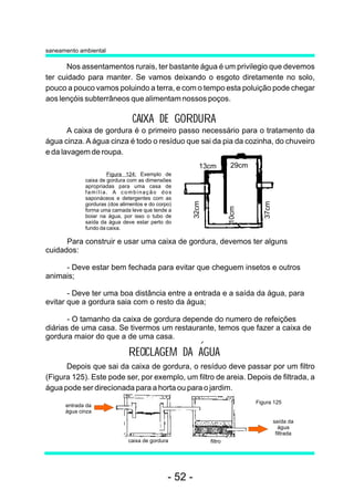 Nos assentamentos rurais, ter bastante água é um privilegio que devemos
ter cuidado para manter. Se vamos deixando o esgoto diretamente no solo,
pouco a pouco vamos poluindo a terra, e com o tempo esta poluição pode chegar
aos lençóis subterrâneos que alimentam nossos poços.
RECICLAGEM DA AGUA
A caixa de gordura é o primeiro passo necessário para o tratamento da
água cinza. A água cinza é todo o resíduo que sai da pia da cozinha, do chuveiro
e da lavagem de roupa.
Para construir e usar uma caixa de gordura, devemos ter alguns
cuidados:
- Deve estar bem fechada para evitar que cheguem insetos e outros
animais;
- Deve ter uma boa distância entre a entrada e a saída da água, para
evitar que a gordura saia com o resto da água;
- O tamanho da caixa de gordura depende do numero de refeições
diárias de uma casa. Se tivermos um restaurante, temos que fazer a caixa de
gordura maior do que a de uma casa.
CAIXA DE GORDURA
Depois que sai da caixa de gordura, o resíduo deve passar por um filtro
(Figura 125). Este pode ser, por exemplo, um filtro de areia. Depois de filtrada, a
água pode ser direcionada para a horta ou para o jardim.
saneamento ambiental
saída da
água
filtrada
filtro
entrada da
água cinza
caixa de gordura
Figura 124: Exemplo de
caixa de gordura com as dimensões
apropriadas para uma casa de
família. A combinação dos
saponáceos e detergentes com as
gorduras (dos alimentos e do corpo)
forma uma camada leve que tende a
boiar na água, por isso o tubo de
saída da água deve estar perto do
fundo da caixa.
29cm
10cm
32cm
13cm
37cm
Figura 125
- 52 -
 